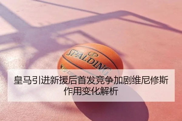 皇马引进新援后首发竞争加剧维尼修斯作用变化解析